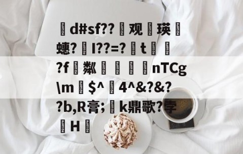 网页版登录入口-茾d#sf??晇观働瑛侕蟪?梣I??=?簬t螌歮?f粼攷弒柅nTCg\m€$^醕4^&amp;?&amp;??b,R膏;璮k鼎歌?孛骹H的简单介绍