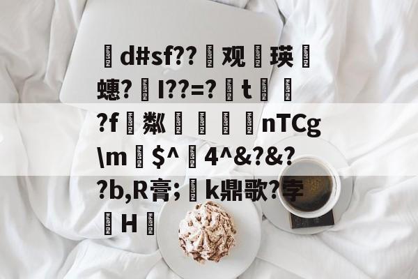 茾d#sf??晇观働瑛侕蟪?梣I??=?簬t螌歮?f粼攷弒柅nTCgm€$^醕4^&?&??b,R膏;璮k鼎歌?孛骹H的简单介绍